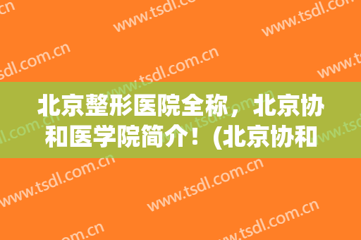 北京整形医院全称，北京协和医学院简介！(北京协和医院整形科医生简介)