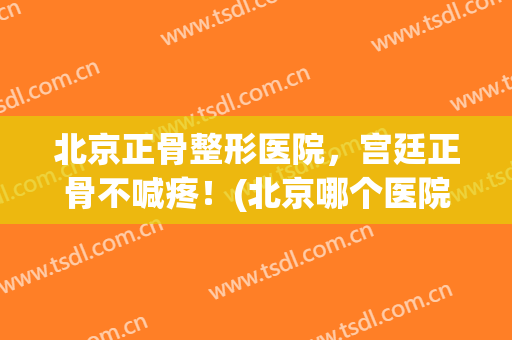北京正骨整形医院，宫廷正骨不喊疼！(北京哪个医院有宫廷正骨)