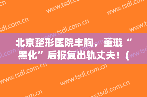 北京整形医院丰胸，董璇“黑化”后报复出轨丈夫！(董璇 整容)