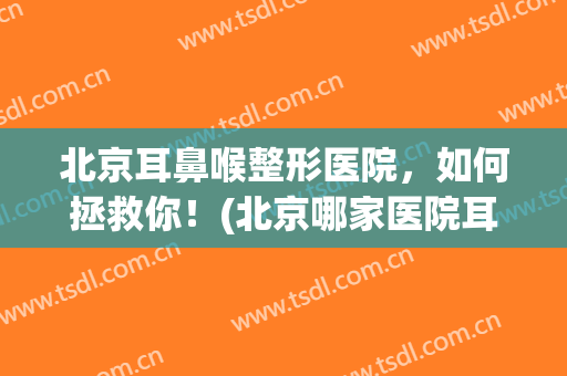 北京耳鼻喉整形医院，如何拯救你！(北京哪家医院耳朵整形技术好)