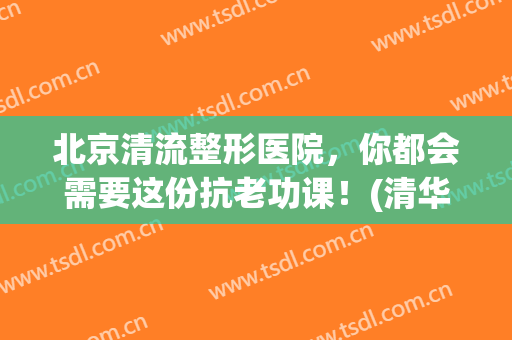 北京清流整形医院，你都会需要这份抗老功课！(清华大学整形美容医院)