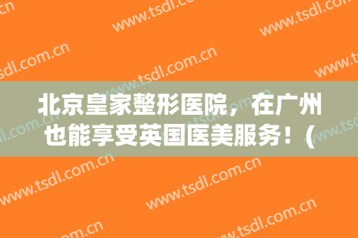 北京皇家整形医院，在广州也能享受英国医美服务！(广州皇家鹟医疗美容怎么样)