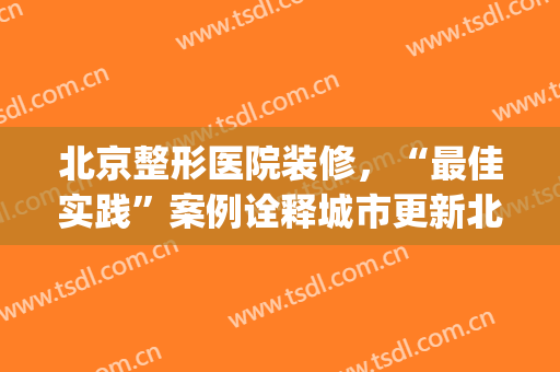 北京整形医院装修，“最佳实践”案例诠释城市更新北京模式！(整形医院装修设计方案)