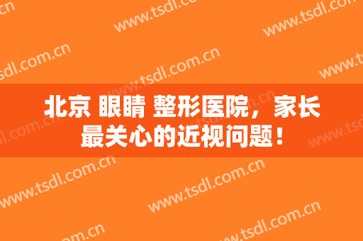 北京 眼睛 整形医院，家长最关心的近视问题！