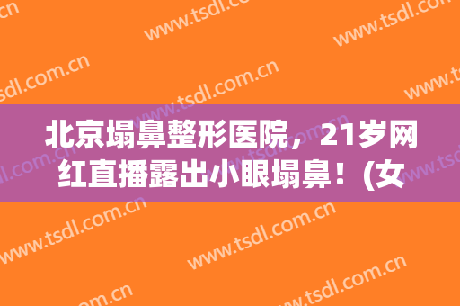 北京塌鼻整形医院，21岁网红直播露出小眼塌鼻！(女主播整容鼻子)
