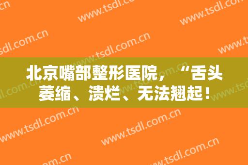 北京嘴部整形医院，“舌头萎缩、溃烂、无法翘起！