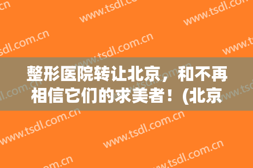 整形医院转让北京，和不再相信它们的求美者！(北京整形医院转让合作)