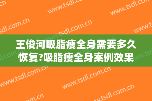 王俊河吸脂瘦全身需要多久恢复?吸脂瘦全身案例效果对比图_郑州大学附属郑州中心医院