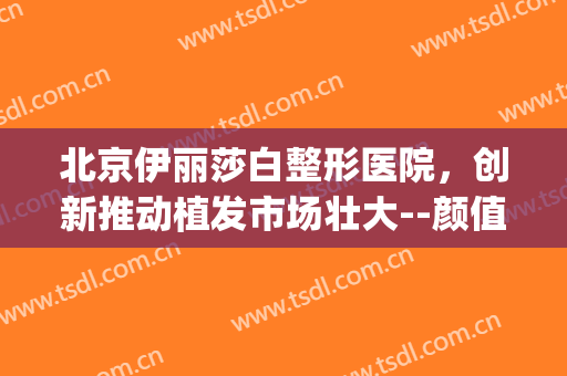 北京伊丽莎白整形医院，创新推动植发市场壮大--颜值经济！(新疆伊丽莎白整形美容医院)