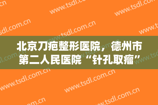 北京刀疤整形医院，德州市第二人民医院“针孔取瘤”呵护乳腺健康！(德州人民医院激光祛疤)