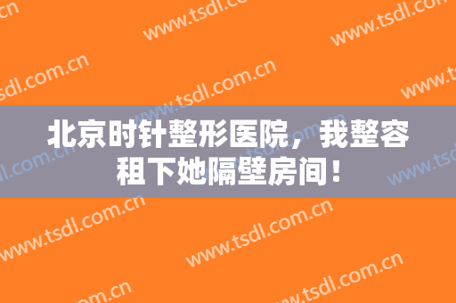 北京时针整形医院，我整容租下她隔壁房间！