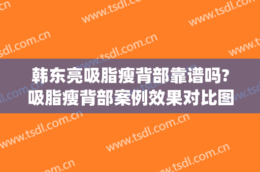 韩东亮吸脂瘦背部靠谱吗?吸脂瘦背部案例效果对比图_上海清沁医疗美容门诊部