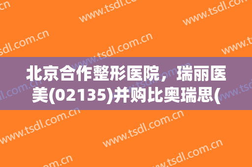 北京合作整形医院，瑞丽医美(02135)并购比奥瑞思(北京)！