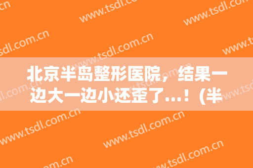 北京半岛整形医院，结果一边大一边小还歪了…！(半岛整形医院怎么样)