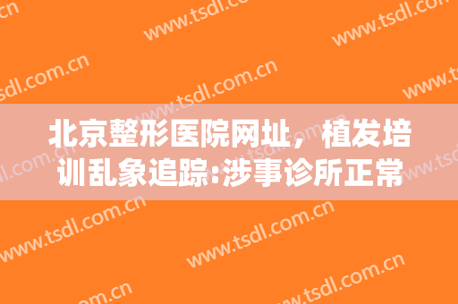北京整形医院网址，植发培训乱象追踪:涉事诊所正常营业！(北京植发医生)