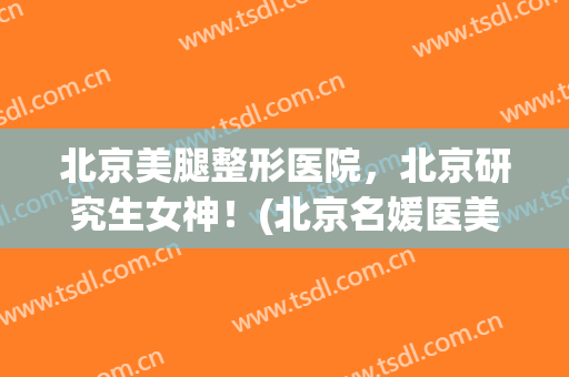 北京美腿整形医院，北京研究生女神！(北京名媛医美整形医院)