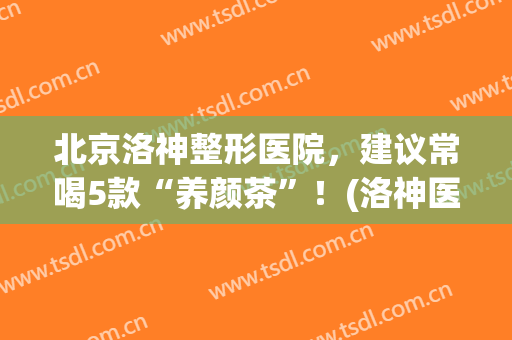 北京洛神整形医院，建议常喝5款“养颜茶”！(洛神医学整形美容怎么样)