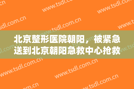 北京整形医院朝阳，被紧急送到北京朝阳急救中心抢救！(北京朝阳医院急救中心北院)