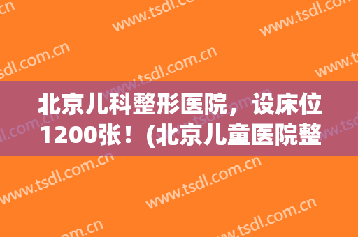 北京儿科整形医院，设床位1200张！(北京儿童医院整形外科在几层)