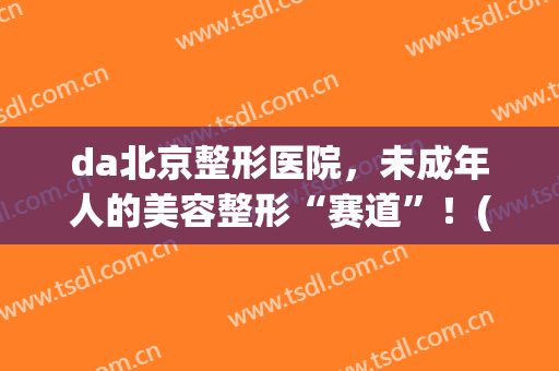 da北京整形医院，未成年人的美容整形“赛道”！(大型整形美容院)