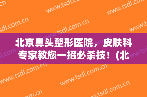 北京鼻头整形医院，皮肤科专家教您一招必杀技！(北京鼻整形最权威的医生)