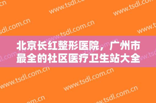 北京长红整形医院，广州市最全的社区医疗卫生站大全！