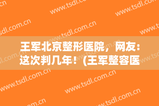 王军北京整形医院，网友:这次判几年！(王军整容医生)