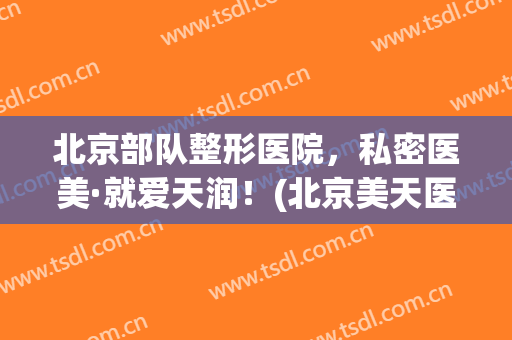 北京部队整形医院，私密医美·就爱天润！(北京美天医疗美容医院)