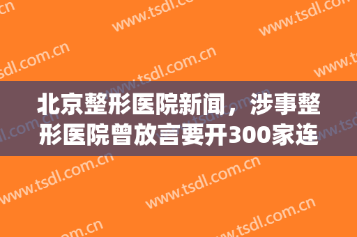 北京整形医院新闻，涉事整形医院曾放言要开300家连锁店！(北京整形医院贴吧)