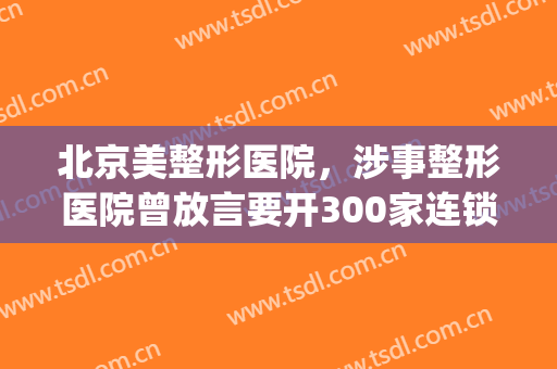 北京美整形医院，涉事整形医院曾放言要开300家连锁店！(国际连锁整形整容医院)