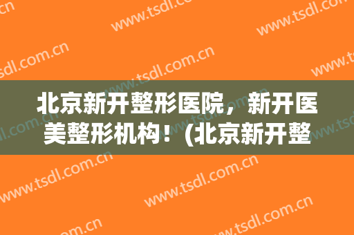 北京新开整形医院，新开医美整形机构！(北京新开整形医院,新开医美整形机构怎么样)