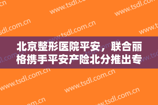 北京整形医院平安，联合丽格携手平安产险北分推出专属定制医美保险！