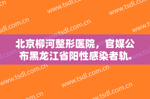 北京柳河整形医院，官媒公布黑龙江省阳性感染者轨...！