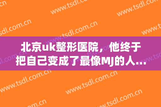 北京uk整形医院，他终于把自己变成了最像MJ的人……！