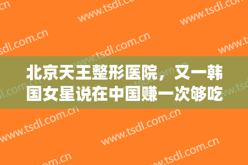 北京天王整形医院，又一韩国女星说在中国赚一次够吃一年！(韩国都整容)