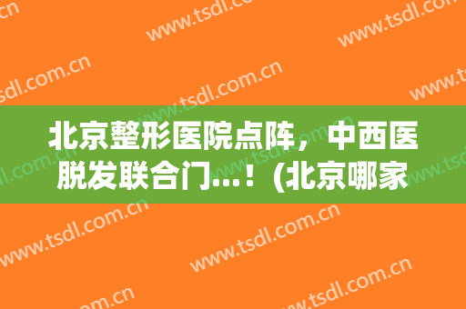 北京整形医院点阵，中西医脱发联合门...！(北京哪家医院有脱发门诊)