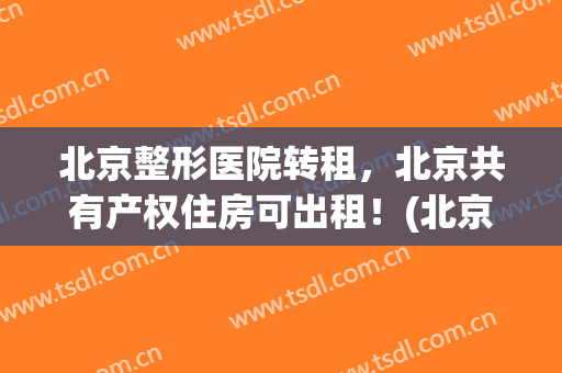 北京整形医院转租，北京共有产权住房可出租！(北京整形医院转租,北京共有产权住房可出租多少钱)