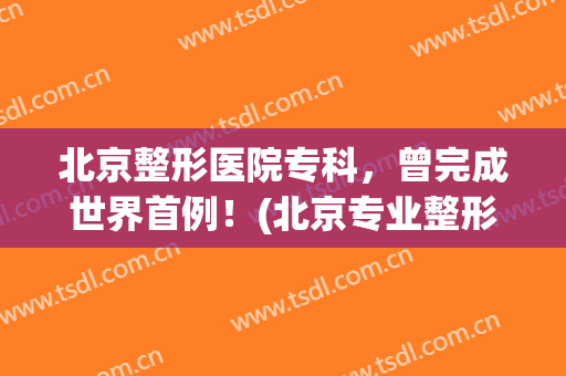 北京整形医院专科，曾完成世界首例！(北京专业整形医院)