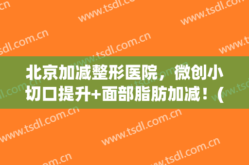 北京加减整形医院，微创小切口提升+面部脂肪加减！(小切口手术提升加减美怎么样)