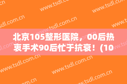 北京105整形医院，00后热衷手术90后忙于抗衰！(105医院美容整形)