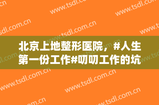 北京上地整形医院，#人生第一份工作#叨叨工作的坑！(北京上地整形医院地址)
