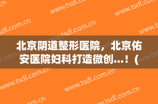 北京阴道整形医院，北京佑安医院妇科打造微创...！(北京佑安医院整容)