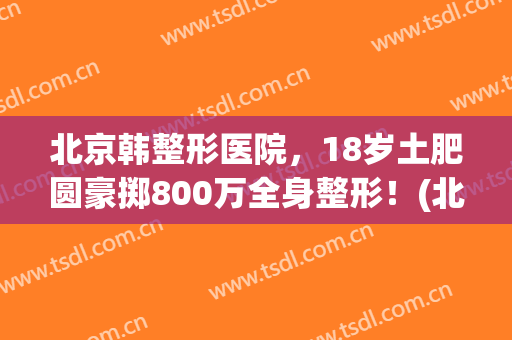 北京韩整形医院，18岁土肥圆豪掷800万全身整形！(北京韩式整形医院)