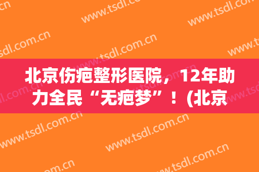 北京伤疤整形医院，12年助力全民“无疤梦”！(北京整形祛疤医院哪个好)