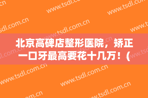 北京高碑店整形医院，矫正一口牙最高要花十几万！(北京口腔医院牙齿矫正贵吗)