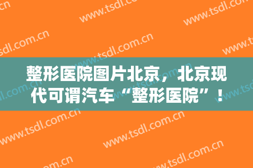整形医院图片北京，北京现代可谓汽车“整形医院”！(北京当代医疗美容整形医院)