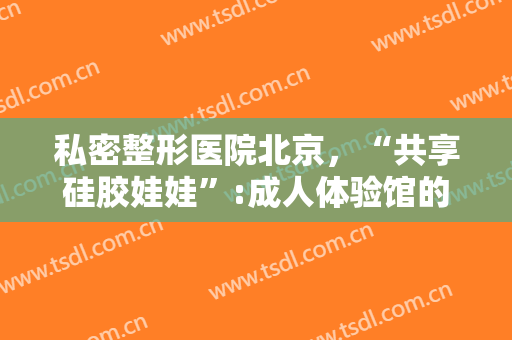 私密整形医院北京，“共享硅胶娃娃”:成人体验馆的灰色生意与监管盲区！