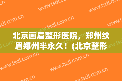 北京画眉整形医院，郑州纹眉郑州半永久！(北京整形医院纹眉多少钱)