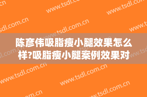 陈彦伟吸脂瘦小腿效果怎么样?吸脂瘦小腿案例效果对比图_南宁市第一人民医院