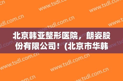 北京韩亚整形医院，朗姿股份有限公司！(北京市华韩整形医院)